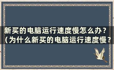 新买的电脑运行速度慢怎么办？ （为什么新买的电脑运行速度慢？）